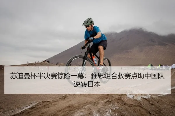 苏迪曼杯半决赛惊险一幕：雅思组合救赛点助中国队逆转日本